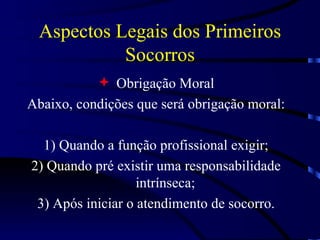 Aspectos Legais dos Primeiros Socorros Obrigação Moral Abaixo, condições que será obrigação moral: 1)  Quando a função profissional exigir; 2)  Quando pré existir uma responsabilidade intrínseca; 3)  Após iniciar o atendimento de socorro. 