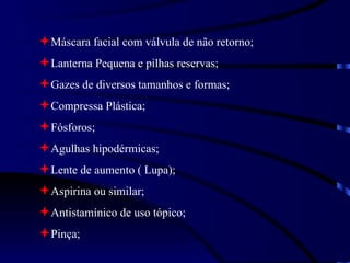 Máscara facial com válvula de não retorno; Lanterna Pequena e pilhas reservas; Gazes de diversos tamanhos e formas; Compressa Plástica; Fósforos; Agulhas hipodérmicas; Lente de aumento ( Lupa); Aspirina ou similar; Antistamínico de uso tópico; Pinça; 