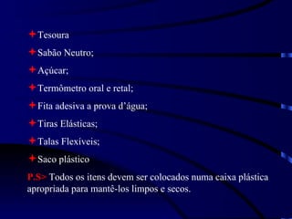Tesoura Sabão Neutro; Açúcar; Termômetro oral e retal; Fita adesiva a prova d’água; Tiras Elásticas; Talas Flexíveis; Saco plástico P.S>  Todos os itens devem ser colocados numa caixa plástica apropriada para mantê-los limpos e secos. 
