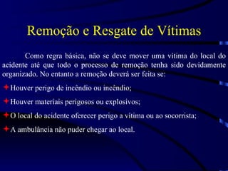 Remoção e Resgate de Vítimas Como regra básica, não se deve mover uma vítima do local do acidente até que todo o processo de remoção tenha sido devidamente organizado. No entanto a remoção deverá ser feita se: Houver perigo de incêndio ou incêndio; Houver materiais perigosos ou explosivos; O local do acidente oferecer perigo a vítima ou ao socorrista; A ambulância não puder chegar ao local. 