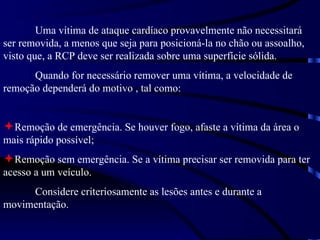 Uma vítima de ataque cardíaco provavelmente não necessitará ser removida, a menos que seja para posicioná-la no chão ou assoalho, visto que, a RCP deve ser realizada sobre uma superfície sólida. Quando for necessário remover uma vítima, a velocidade de remoção dependerá do motivo , tal como: Remoção de emergência. Se houver fogo, afaste a vítima da área o mais rápido possível; Remoção sem emergência. Se a vítima precisar ser removida para ter acesso a um veículo.  Considere criteriosamente as lesões antes e durante a movimentação. 