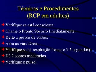 Técnicas e Procedimentos (RCP em adultos) Verifique se está consciente. Chame o Pronto Socorro Imediatamente. Deite a pessoa de costas. Abra as vias aéreas. Verifique se há respiração ( espere 3-5 segundos) Dê 2 sopros moderados. Verifique o pulso. 