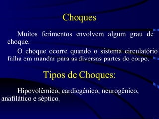 Choques Muitos ferimentos envolvem algum grau de  choque.  O choque ocorre quando o sistema circulatório falha em mandar para as diversas partes do corpo. Hipovolêmico, cardiogênico, neurogênico, anafilático e séptico . Tipos de Choques: 