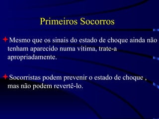Primeiros Socorros Mesmo que os sinais do estado de choque ainda não tenham aparecido numa vítima, trate-a apropriadamente. Socorristas podem prevenir o estado de choque , mas não podem revertê-lo. 