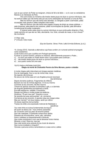 que os que caíram do Poder se resignam, cheios de fel e de tédio — a vir a ser os verdadeiros
liberais e os interesses do País.
Ora como todos os ministros são tirados deste grupo de doze ou quinze indivíduos, não
há nenhum deles que não tenha sido por seu turno esbanjador da Fazenda e ruína do País...
Não há nenhum que não tenha sido demitido, ou obrigado a pedir a demissão, pelas
acusações mais graves e pelas votações mais hostis...
Não há nenhum que não tenha sido julgado incapaz de dirigir as coisas públicas —
pela Imprensa, pela palavra dos oradores, pelas incriminações da opinião, pela afirmativa
constitucional do poder moderador...
E todavia serão estes doze ou quinze indivíduos os que continuarão dirigindo o País,
neste caminho em que ele vai, feliz, abundante, rico, forte, coroado de rosas, e num chouto**
tão triunfante!
(*) Pela: bola.
(**) Chouto: trote miúdo.
(Eça de Queirós. Obras. Porto: Lello & Irmão-Editores, [s.d.].)
14. (Unesp 2012) Assinale a alternativa cuja frase contém um numeral cardinal empregado
como substantivo.
a) Há muitos anos que a política em Portugal apresenta...
b) Doze ou quinze homens, sempre os mesmos, alternadamente possuem o Poder...
c) ... os cinco que estão no Poder fazem tudo o que podem para continuar...
d) ... são tirados deste grupo de doze ou quinze indivíduos...
e) ... aos quatro cantos de uma sala...
TEXTO PARA A PRÓXIMA QUESTÃO:
Elegia na morte de Clodoaldo Pereira da Silva Moraes, poeta e cidadão
A morte chegou pelo interurbano em longas espirais metálicas.
Era de madrugada. Ouvi a voz de minha mãe, viúva.
De repente não tinha pai.
No escuro de minha casa em Los Angeles procurei recompor
[tua lembrança
Depois de tanta ausência. Fragmentos da infância
Boiaram do mar de minhas lágrimas. Vi-me eu menino
Correndo ao teu encontro. Na ilha noturna
Tinham-se apenas acendido os lampiões a gás, e a clarineta
De Augusto geralmente procrastinava a tarde.
Era belo esperar-te, cidadão. O bondinho
Rangia nos trilhos a muitas praias de distância...
Dizíamos: “Ê-vem meu pai!”. Quando a curva
Se acendia de luzes semoventes*, ah, corríamos
Corríamos ao teu encontro. A grande coisa era chegar antes
Mas ser marraio** em teus braços, sentir por último
Os doces espinhos da tua barba.
Trazias de então uma expressão indizível de fidelidade e
[paciência
Teu rosto tinha os sulcos fundamentais da doçura
De quem se deixou ser. Teus ombros possantes
Se curvavam como ao peso da enorme poesia
Que não realizaste. O barbante cortava teus dedos
Pesados de mil embrulhos: carne, pão, utensílios
Para o cotidiano (e frequentemente o binóculo
Que vivias comprando e com que te deixavas horas inteiras
Mirando o mar). Dize-me, meu pai
Que viste tantos anos através do teu óculo de alcance
Que nunca revelaste a ninguém?
Vencias o percurso entre a amendoeira e a casa como o atleta
 