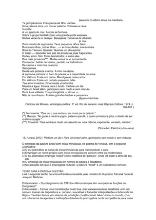 [exausto no último lance da maratona.
Te grimpávamos. Eras penca de filho. Jamais
Uma palavra dura, um rosnar paterno. Entravas a casa
humilde
A um gesto do mar. A noite se fechava
Sobre o grupo familial como uma grande porta espessa.
Muitas vezes te vi desejar. Desejavas. Deixavas-te olhando
[o mar
Com mirada de argonauta. Teus pequenos olhos feios
Buscavam ilhas, outras ilhas... — as imaculadas, inacessíveis
Ilhas do Tesouro. Querias. Querias um dia aportar
E trazer — depositar aos pés da amada as joias fulgurantes
Do teu amor. Sim, foste descobridor, e entre eles
Dos mais provectos***. Muitas vezes te vi, comandante
Comandar, batido de ventos, perdido na fosforência
De vastos e noturnos oceanos
Sem jamais.
Deste-nos pobreza e amor. A mim me deste
A suprema pobreza: o dom da poesia, e a capacidade de amar
Em silêncio. Foste um pobre. Mendigavas nosso amor
Em silêncio. Foste um no lado esquerdo. Mas
Teu amor inventou. Financiaste uma lancha
Movida a água: foi reta para o fundo. Partiste um dia
Para um brasil além, garimpeiro sem medo e sem mácula.
Doze luas voltaste. Tua primogênita — diz-se —
Não te reconheceu. Trazias grandes barbas e pequenas
[águas-marinhas.
(Vinicius de Moraes. Antologia poética. 11 ed. Rio de Janeiro: José Olympio Editora, 1974, p.
180-181.)
(*) Semovente: “Que ou o que anda ou se move por si próprio.”
(**) Marraio: “No gude e noutros jogos, palavra que dá, a quem primeiro a grita, o direito de ser
o último a jogar.”
(***) Provecto: “Que conhece muito um assunto ou uma ciência, experiente, versado, mestre.”
(Dicionário Eletrônico Houaiss)
15. (Unesp 2012) Partiste um dia / Para um brasil além, garimpeiro sem medo e sem mácula.
O emprego da palavra brasil com inicial minúscula, no poema de Vinicius, tem a seguinte
justificativa:
a) O eu-poemático se serve da inicial minúscula para menosprezar o país.
b) Empregar um nome próprio com inicial minúscula era comum entre os modernistas.
c) O eu-poemático emprega “brasil" como metáfora de “paraíso”, onde crê estar a alma de seu
pai.
d) O emprego da inicial maiúscula em nomes de países é facultativo.
e) Na acepção em que é empregada no texto, a palavra “brasil" é um substantivo comum.
TEXTO PARA A PRÓXIMA QUESTÃO:
Leia o seguinte trecho de uma entrevista concedida pelo ministro do Supremo Tribunal Federal,
Joaquim Barbosa:
Entrevistador: - O protagonismo do STF dos últimos tempos tem usurpado as funções do
Congresso?
Entrevistado: - Temos uma Constituição muito boa, mas excessivamente detalhista, com um
número imenso de dispositivos e, por isso, suscetível a fomentar interpretações e toda sorte de
litígios. Também temos um sistema de jurisdição constitucional, talvez único no mundo, com
um rol enorme de agentes e instituições dotadas da prerrogativa ou de competência para trazer
 