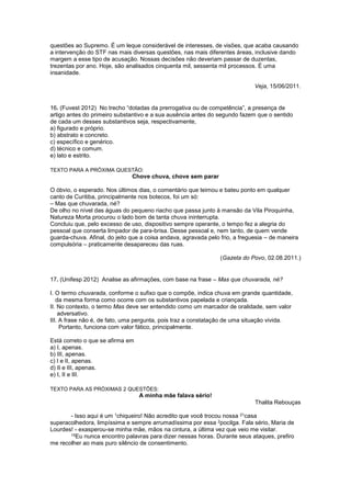 questões ao Supremo. É um leque considerável de interesses, de visões, que acaba causando
a intervenção do STF nas mais diversas questões, nas mais diferentes áreas, inclusive dando
margem a esse tipo de acusação. Nossas decisões não deveriam passar de duzentas,
trezentas por ano. Hoje, são analisados cinquenta mil, sessenta mil processos. É uma
insanidade.
Veja, 15/06/2011.
16. (Fuvest 2012) No trecho “dotadas da prerrogativa ou de competência”, a presença de
artigo antes do primeiro substantivo e a sua ausência antes do segundo fazem que o sentido
de cada um desses substantivos seja, respectivamente,
a) figurado e próprio.
b) abstrato e concreto.
c) específico e genérico.
d) técnico e comum.
e) lato e estrito.
TEXTO PARA A PRÓXIMA QUESTÃO:
Chove chuva, chove sem parar
O óbvio, o esperado. Nos últimos dias, o comentário que teimou e bateu ponto em qualquer
canto de Curitiba, principalmente nos botecos, foi um só:
– Mas que chuvarada, né?
De olho no nível das águas do pequeno riacho que passa junto à mansão da Vila Piroquinha,
Natureza Morta procurou o lado bom de tanta chuva ininterrupta.
Concluiu que, pelo excesso de uso, dispositivo sempre operante, o tempo fez a alegria do
pessoal que conserta limpador de para-brisa. Desse pessoal e, nem tanto, de quem vende
guarda-chuva. Afinal, do jeito que a coisa andava, agravada pelo frio, a freguesia – de maneira
compulsória – praticamente desapareceu das ruas.
(Gazeta do Povo, 02.08.2011.)
17. (Unifesp 2012) Analise as afirmações, com base na frase – Mas que chuvarada, né?
I. O termo chuvarada, conforme o sufixo que o compõe, indica chuva em grande quantidade,
da mesma forma como ocorre com os substantivos papelada e criançada.
II. No contexto, o termo Mas deve ser entendido como um marcador de oralidade, sem valor
adversativo.
III. A frase não é, de fato, uma pergunta, pois traz a constatação de uma situação vivida.
Portanto, funciona com valor fático, principalmente.
Está correto o que se afirma em
a) I, apenas.
b) III, apenas.
c) I e II, apenas.
d) II e III, apenas.
e) I, II e III.
TEXTO PARA AS PRÓXIMAS 2 QUESTÕES:
A minha mãe falava sério!
Thalita Rebouças
- Isso aqui é um 1chiqueiro! Não acredito que você trocou nossa 21casa
superacolhedora, limpíssima e sempre arrumadíssima por essa 2pocilga. Fala sério, Maria de
Lourdes! - exasperou-se minha mãe, mãos na cintura, a última vez que veio me visitar.
15Eu nunca encontro palavras para dizer nessas horas. Durante seus ataques, prefiro
me recolher ao mais puro silêncio de consentimento.
 
