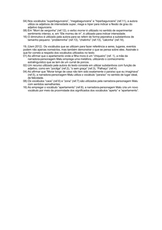 04) Nos vocábulos “superbagunceira”, “megabagunceira” e “hiperbagunceira” (ref.11), a autora
utiliza os adjetivos de intensidade super, mega e hiper para indicar a flexão de grau do
adjetivo bagunceira.
08) Em “Morri de vergonha” (ref.12), o verbo morrer é utilizado no sentido de experimentar
sentimento intenso, e, em “Ele morreu de rir”, é utilizado para indicar intensidade.
16) O diminutivo é utilizado pela autora para se referir de forma pejorativa a substantivos de
tamanho pequeno: “probleminha” (ref.13), “chatinho” (ref.13), “calcinha” (ref.14).
19. (Uem 2012) Os vocábulos que se utilizam para fazer referência a seres, lugares, eventos
podem não apenas nomeá-los, mas também demonstrar o que se pensa sobre eles. Assinale o
que for correto a respeito dos vocábulos utilizados no texto.
01) Ao afirmar que o apartamento onde a filha mora é um “chiqueiro” (ref. 1), a mãe da
narradora-personagem Malu emprega uma metáfora, utilizando o conhecimento
extralinguístico que se tem de um curral de porcos.
02) Um recurso utilizado pela autora do texto consiste em utilizar substantivos com função de
adjetivo, como em “pocilga” (ref.2), “o sem graça” (ref.3), “Palhaço” (ref.4).
04) Ao afirmar que “Morar longe de casa não tem sido exatamente o paraíso que eu imaginava”
(ref.5), a narradora-personagem Malu utiliza o vocábulo “paraíso” no sentido de lugar ideal,
de felicidade.
08) Os vocábulos “caos” (ref.6) e “zona” (ref.7) são utilizados pela narradora-personagem Malu
com sentidos semelhantes.
16) Ao empregar o vocábulo “apertamento” (ref.8), a narradora-personagem Malu cria um novo
vocábulo por meio da proximidade dos significados dos vocábulos “aperto” e “apartamento”.
 