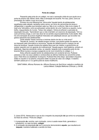 Porta de colégio
Passando pela porta de um colégio, me veio a sensação nítida de que aquilo era a
porta da própria vida. Banal, direis. Mas a sensação era tocante. Por isso, parei, como se
precisasse ver melhor o que via e previa.
Primeiro há uma diferença de 1clima entre 6aquele bando de adolescentes
espalhados pela calçada, sentados sobre carros, em torno de carrocinhas de doces e
refrigerantes, e aqueles que transitam pela rua. Não é só o uniforme. Não é só a idade. É
toda uma 2atmosfera, como se estivessem ainda dentro de uma 8redoma ou aquário, numa
bolha, resguardados do mundo. Talvez não estejam. Vários já sofreram a pancada da
separação dos pais. 7Aprenderam que a vida é também um exercício de separação. 9Um ou
outro já transou droga, e com isso deve ter se sentido (equivocadamente) muito adulto. Mas
há uma sensação de pureza angelical misturada com palpitação sexual, que se exibe nos
gestos sedutores dos adolescentes.
Onde estarão 4esses meninos e meninas dentro de dez ou vinte anos?
5Aquele ali, moreno, de cabelos longos corridos, que parece gostar de esporte, vai
se interessar pela informática ou economia; 5aquela de cabelos louros e crespos vai ser
dona de boutique; 5aquela morena de cabelos lisos quer ser médica; a gorduchinha vai
acabar casando com um gerente de multinacional; 5aquela esguia, meio bailarina, achará um
diplomata. Algumas estudarão Letras, se casarão, largarão tudo e passarão parte do dia
levando filhos à praia e à praça e pegando-os de novo à tardinha no colégio. [...]
Estou olhando aquele bando de adolescentes com evidente ternura. Pudesse
passava a mão nos seus cabelos e contava-lhes as últimas histórias da carochinha antes
que o 3lobo feroz as assaltasse na esquina. Pudesse lhes diria daqui: aproveitem enquanto
estão no aquário e na redoma, enquanto estão na porta da vida e do colégio. O destino
também passa por aí. E a gente pode às vezes modificá-lo.
SANT’ANNA, Affonso Romano de. Affonso Romano de Sant’Anna: seleção e prefácio de
Letícia Malard. Coleção Melhores Crônicas. p. 64-66.
2. (Uece 2014) Atente para o que se diz a respeito da preposição de que entra na composição
do título da crônica: “Porta de colégio”.
I. A preposição de, sozinha, sem contração, como é usada nesse título, generaliza o
substantivo, no caso do texto, colégio.
II. A contração da preposição de com o pronome demonstrativo aquele, que resultaria em
daquele, manteria inalterado o sentido do título.
 