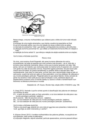 Nessa charge, o recurso morfossintático que colabora para o efeito de humor está indicado
pelo(a)
a) emprego de uma oração adversativa, que orienta a quebra da expectativa ao final.
b) uso de conjunção aditiva, que cria uma relação de causa e efeito entre as ações.
c) retomada do substantivo “mãe”, que desfaz a ambiguidade dos sentidos a ele atribuídos
d) utilização da forma pronominal “la”, que reflete um tratamento formal do filho em relação à
“mãe”.
e) repetição da forma verbal “é”, que reforça a relação de adição existente entre as orações.
TEXTO PARA A PRÓXIMA QUESTÃO:
Ricos e ricos
Os ricos, como ensinou Scott Fitzgerald, são seres humanos diferentes de você e,
provavelmente, de todas as pessoas que você conhece mais de perto – eis aí, dizia ele, a
primeira coisa realmente importante, talvez a única que é preciso aprender com eles. Não
pense, nem por um instante, que você possa estar na mesma turma. É possível, sim, conviver
com gente rica, falar de assuntos comuns, frequentar lugares parecidos. Dá para torcer pelo
mesmo time de futebol, ter gostos semelhantes ou partilhar desta e daquela ideia. Mas
inevitavelmente, mais cedo ou mais tarde, vai ficar claro que a aproximação chega só até um
certo ponto; a partir daí entra em ação um freio automático, e os ricos deslizam de volta para o
seu mundo psicológico particular. Fitzgerald sabia do que estava falando. Andou cercado de
gente rica durante a maior parte de sua vida tumultuada e curta, sobretudo depois que
espetaculares sucessos como O Grande Gatsby ou Suave é a Noite o transformaram num
fenômeno na literatura americana e mundial.
Adaptado de: J.R. Guzzo, Revista Veja, edição 2254, 01/02/2012, pag. 106.
5. (Uepg 2013) Assinale o que for correto quanto à classificação das palavras em destaque
nos excertos do texto.
01) ...a partir daí entra em ação um freio automático, e os ricos deslizam de volta para o seu
mundo psicológico particular. (adjetivo).
02) É possível... falar de assuntos comuns... (adjetivo).
04) ...os ricos deslizam de volta para seu mundo psicológico particular. (adjetivo).
08) ...os ricos deslizam de volta para seu mundo psicológico particular. (substantivo).
TEXTO PARA A PRÓXIMA QUESTÃO:
“Carta a uma jovem que, estando em uma roda em que dava aos presentes o tratamento de
‘você’, se dirigiu ao autor chamando-o ‘o senhor’”.
6. (Espcex (Aman) 2013) A análise morfossintática das palavras grifadas, na sequência em
que aparecem, está correta na alternativa:
a) conjunção integrante, adjunto adverbial, partícula apassivadora, pronome pessoal oblíquo
 