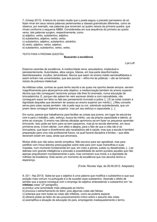 7. (Unesp 2013) A leitura do soneto revela que o poeta seguiu o preceito parnasiano de só
fazer rimar em seus versos palavras pertencentes a classes gramaticais diferentes, como se
observa, por exemplo, nas palavras que encerram os quatro versos da primeira quadra, que
rimam conforme o esquema ABBA. Consideradas em sua sequência do primeiro ao quarto
verso, tais palavras surgem, respectivamente, como
a) adjetivo, verbo, substantivo, adjetivo.
b) substantivo, adjetivo, verbo, verbo.
c) substantivo, adjetivo, substantivo, advérbio.
d) verbo, adjetivo, verbo, adjetivo.
e) substantivo, substantivo, verbo, verbo.
TEXTO PARA A PRÓXIMA QUESTÃO:
Buscando a excelência
Lya Luft
Estamos carentes de excelência. A mediocridade reina, assustadora, implacável e
persistentemente. Autoridades, altos cargos, líderes, em boa parte desinformados,
desinteressados, incultos, lamentáveis. Alunos que saem do ensino médio semianalfabetos e
assim entram nas universidades, que aos poucos – refiro-me às públicas – vão se tornando
reduto de pobreza intelectual.
As infelizes cotas, contras as quais tenho escrito e às quais me oponho desde sempre, servem
magnificamente para alcançarmos este objetivo: a mediocrização também do ensino superior.
Alunos que não conseguem raciocinar porque não lhes foi ensinado, numa educação de
brincadeirinha. E, porque não sabem ler nem escrever direito e com naturalidade, não
conseguem expor em letra ou fala seu pensamento truncado e pobre. [...] E as cotas roubam a
dignidade daqueles que deveriam ter acesso ao ensino superior por mérito [...] Meu conceito
serve para cotas raciais também: não é pela raça ou cor, sobretudo autodeclarada, que um
jovem deve conseguir diploma superior, mas por seu esforço e capacidade. [...]
Em suma, parece que trabalhamos para facilitar as coisas aos jovens, em lugar de educá-los
com e para o trabalho, zelo, esforço, busca de mérito, uso da própria capacidade e talento, já
entre as crianças. O ensino nas últimas décadas aprimorou-se em fazer os pequenos aprender
brincando. Isso pode ser bom para os bem pequenos, mas já na escola elementar, em seus
primeiros anos, é bom alertar, com afeto e alegria, para o fato de que a vida não é só
brincadeira, que lazer e divertimento são necessários até à saúde, mas que a escola é também
preparação para uma vida profissional futura, na qual haverá disciplina e limites – que aliás
deveriam existir em casa, ainda que amorosos.
Muitos dirão que não estou sendo simpática. Não escrevo para ser agradável, mas para
partilhar com meus leitores preocupações sobre este país com suas maravilhas e suas
mazelas, num momento fundamental em que, em meio a greves, justas ou desatinadas, [...] se
delineia com grande inteligência e precisão a possibilidade de serem punidos aqueles que não
apenas prejudicaram monetariamente o país, mas corroeram sua moral, e a dignidade de
milhões de brasileiros. Está sendo um momento de excelência que nos devolve ânimo e
esperança.
(Fonte: Revista Veja, de 26.09.2012. Adaptado).
8. (G1 - ifsp 2013) Sabe-se que o adjetivo é uma palavra que modifica o substantivo e que sua
posição mais comum no português é a de suceder esse substantivo. Assinale o efeito de
sentido que a autora consegue com o emprego do adjetivo antecedendo o substantivo em “as
infelizes cotas” (2º parágrafo).
a) produz uma sonoridade mais adequada ao trecho.
b) provoca o estranhamento do leitor, pois algumas cotas são felizes.
c) antecipa que nem todas as cotas são infelizes, como se poderia esperar.
d) oferece pistas ao leitor de seu posicionamento crítico sobre o assunto das cotas.
e) exemplifica a situação da educação do país, empregando inadequadamente o termo.
 
