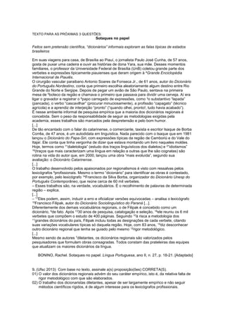 TEXTO PARA AS PRÓXIMAS 3 QUESTÕES:
Sotaques no papel
Feitos sem pretensão científica, “dicionários” informais exploram as falas típicas de estados
brasileiros
Em suas viagens para casa, de Brasília ao Piauí, o jornalista Paulo José Cunha, de 57 anos,
gosta de puxar uma cadeira e ouvir as histórias de dona Yara, sua mãe. Desses momentos
familiares, o professor da Universidade Federal de Brasília (UnB) coletou grande parte dos
verbetes e expressões tipicamente piauienses que deram origem à 4Grande Enciclopédia
Internacional de Piauiês.
O cirurgião vascular paraibano Antonio Soares da Fonseca Jr., de 61 anos, autor do Dicionário
do Português Nordestino, conta que primeiro escolhia aleatoriamente algum destino entre Rio
Grande do Norte e Sergipe. Depois de pegar um avião de São Paulo, sentava na primeira
mesa de 5boteco da região e chamava o primeiro que passava para dividir uma cerveja. Aí era
ligar o gravador e registrar o 6papo carregado de expressões, como 3o substantivo “lapada”
(pancada), o verbo “cascavilhar” (procurar minuciosamente), a profissão “capagato” (técnico
agrícola) e a aprendiz de interjeição “pronto” (“quando olhei, pronto!, tudo havia acabado”).
É nesse ambiente informal de pesquisa empírica que a maioria dos dicionários regionais é
concebida. Sem o peso da responsabilidade de seguir as metodologias exigidas pela
academia, esses trabalhos são marcados pela despretensão e pelo bom humor.
[...]
De tão encantado com o falar do catarinense, o comerciante, taxista e escritor Isaque de Borba
Corrêa, de 47 anos, é um autodidata em linguística. Nada parecido com o Isaque que em 1981
lançou o Dicionário do Papa-Siri, com expressões típicas da região de Camboriú e do Vale do
Itajaí. Ele conta que tinha vergonha de dizer que estava montando um livro naqueles moldes.
Hoje, termos como 1“dialetologia” (estudo dos traços linguísticos dos dialetos) e 2“idiotismos”
16(traços que mais caracterizam uma língua em relação a outras que lhe são cognatas) são
rotina na vida do autor que, em 2000, lançou uma obra “mais evoluída”, segundo sua
avaliação: o Dicionário Catarinense.
[...]
O trabalho desenvolvido pelos apaixonados por regionalismos é visto com ressalvas pelos
lexicógrafos 8profissionais. Mesmo o termo “dicionário” para identificar as obras é contestado,
por exemplo, pelo lexicógrafo 14Francisco da Silva Borba, organizador do Dicionário Unesp do
Português Contemporâneo, que reúne cerca de 60 mil verbetes.
– Esses trabalhos são, na verdade, vocabulários. É o recolhimento de palavras de determinada
região – explica.
[...]
– 17Eles podem, assim, induzir a erro e oficializar versões equivocadas – analisa o lexicógrafo
15Francisco Filipak, autor do Dicionário Sociolinguístico do Paraná [...].
Diferentemente dos demais vocabulários regionais, o de Filipak é concebido como um
dicionário, 9de fato. Após 1330 anos de pesquisa, catalogação e seleção, 18ele reuniu os 6 mil
verbetes que compõem o estudo de 400 páginas. Seguindo 10à risca a metodologia dos
11grandes dicionários do país, Filipak incluiu todas as designações de cada verbete, citando
suas variações vocabulares típicas só daquela região. Hoje, com 83 anos, 19diz desconhecer
outro dicionário regional que tenha se guiado pelo mesmo 12rigor metodológico.
[...]
Mesmo sendo de autores 7diletantes, os dicionários regionais são valorizados pelos
pesquisadores que formulam obras consagradas. Todos constam das prateleiras das equipes
que atualizam os maiores dicionários da língua.
BONINO, Rachel. Sotaques no papel. Língua Portuguesa, ano II, n. 27, p. 18-21. [Adaptado]
9. (Ufsc 2013) Com base no texto, assinale a(s) proposição(ões) CORRETA(S).
01) O valor dos dicionários regionais advém do seu caráter empírico, isto é, da relativa falta de
rigor metodológico com que são elaborados.
02) O trabalho dos dicionaristas diletantes, apesar de ser largamente empírico e não seguir
métodos científicos rígidos, é de algum interesse para os lexicógrafos profissionais.
 