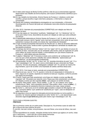 04) O relato sobre Isaque de Borba Corrêa confirma o fato de que os dicionaristas regionais
desenvolvem seu trabalho de forma empírica, sem buscar conhecimentos científicos que o
embasem.
08) Em seu trabalho de dicionarista, Antonio Soares da Fonseca Jr. obedece a certo rigor
científico, porque escolhe o lugar onde fará a pesquisa, o informante e o tópico da
conversação.
16) Devido aos cuidados metodológicos empregados em sua composição, o Dicionário
Sociolinguístico do Paraná não pode ser considerado mera obra empírica de pesquisador
diletante.
10. (Ufsc 2013) Assinale a(s) proposição(ões) CORRETA(S) com relação aos fatos de
linguagem do texto.
01) O uso das aspas em “dicionários” (subtítulo), “dialetologia” (ref. 1) e “idiotismos” (ref. 2)
serve para indicar ironia, discordância da autora em relação ao valor que outros atribuem
aos termos.
02) A classificação elaborada por Antonio Soares da Fonseca Jr. (ref. 3), além de informal, é
equivocada, porque o termo “lapada” seria mais bem enquadrado como verbo do que como
substantivo e porque não existe uma classe dos “aprendizes de interjeição”.
04) O título Grande Enciclopédia Internacional de Piauiês (ref. 4), dado ao dicionário elaborado
por Paulo José Cunha, revela ao leitor a grande abrangência e seriedade do trabalho dos
lexicógrafos amadores.
08) O emprego dos termos informais “boteco” (ref. 5) e “papo” (ref. 6), que destoa um pouco do
restante do texto, marcado pelo uso da variedade culta escrita, pode ser explicado em parte
como reflexo do próprio assunto tratado, a informalidade com que Antonio Soares da
Fonseca Jr. colhe dados para seu dicionário.
16) O adjetivo “diletantes” (ref. 7) funciona no texto como sinônimo de “profissionais” (ref. 8),
uma vez que o texto aproxima o trabalho dos autores diletantes, “apaixonados por
regionalismos”, ao dos lexicógrafos profissionais.
32) As expressões “de fato” (ref. 9), “à risca” (ref. 10), “grandes dicionários do país” (ref. 11) e
“rigor metodológico” (ref. 12), assim como a informação de que o dicionário de Filipak
consumiu “30 anos de pesquisa, catalogação e seleção” (ref. 13), servem ao mesmo fim
argumentativo, que é dar ao leitor uma impressão de solidez científica dessa obra.
11. (Ufsc 2013) Com base no texto, assinale a(s) proposição(ões) CORRETA(S).
01) Observa-se que, nas ref. 14 e 15, quando o nome de um pesquisador é introduzido no
texto, segue-se um aposto, separado do restante do texto por vírgula(s), conforme previsto
nas regras de pontuação.
02) O trecho “traços que mais caracterizam uma língua em relação a outras que lhe são
cognatas” (ref. 16) poderia ser reescrito como “traços que mais caracterizam uma língua
em relação a outras que são cognatas delas”, sem prejuízo ao sentido do texto.
04) No trecho “Eles podem, assim, induzir a erro [...]” (ref. 17), se a palavra “erro” fosse
substituída por “falha”, seria necessário escrever “Eles podem, assim, induzir à falha [...]”,
porque a presença do substantivo feminino implicaria uma crase, nesse contexto.
08) No trecho “[...] ele reuniu os 6 mil verbetes que compõem o estudo de 400 páginas” (ref.
18), o pronome relativo “que” poderia ser substituído por “cujos”, caso se desejasse um
estilo mais formal.
16) Se seguidas à risca as regras de colocação pronominal previstas na norma padrão, o
pronome “se” deveria aparecer anteposto ao verbo “tenha” em “[...] diz desconhecer outro
dicionário regional que tenha se guiado pelo mesmo rigor metodológico” (ref. 19).
TEXTO PARA A PRÓXIMA QUESTÃO:
PREFÁCIO
São os primeiros cantos de um pobre poeta. Desculpai-os. As primeiras vozes do sabiá não
têm a doçura dos seus cânticos de amor.
É uma lira, mas sem cordas; uma primavera, mas sem flores; uma coroa de folhas, mas sem
viço.
Cantos espontâneos do coração, vibrações doridas da lira interna que agitava um sonho, notas
que o vento levou, – como isso dou a lume essas harmonias.
São as páginas despedaçadas de um livro não lido...
 