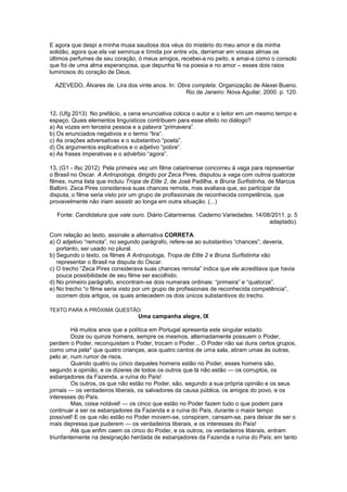 E agora que despi a minha musa saudosa dos véus do mistério do meu amor e da minha
solidão, agora que ela vai seminua e tímida por entre vós, derramar em vossas almas os
últimos perfumes de seu coração, ó meus amigos, recebei-a no peito, e amai-a como o consolo
que foi de uma alma esperançosa, que depunha fé na poesia e no amor – esses dois raios
luminosos do coração de Deus.
AZEVEDO, Álvares de. Lira dos vinte anos. In: Obra completa. Organização de Alexei Bueno.
Rio de Janeiro: Nova Aguilar, 2000. p. 120.
12. (Ufg 2013) No prefácio, a cena enunciativa coloca o autor e o leitor em um mesmo tempo e
espaço. Quais elementos linguísticos contribuem para esse efeito no diálogo?
a) As vozes em terceira pessoa e a palavra “primavera”.
b) Os enunciados negativos e o termo “lira”.
c) As orações adversativas e o substantivo “poeta”.
d) Os argumentos explicativos e o adjetivo “pobre”.
e) As frases imperativas e o advérbio “agora”.
13. (G1 - ifsc 2012) Pela primeira vez um filme catarinense concorreu à vaga para representar
o Brasil no Oscar. A Antropologa, dirigido por Zeca Pires, disputou a vaga com outros quatorze
filmes, numa lista que incluiu Tropa de Elite 2, de José Padilha, e Bruna Surfistinha, de Marcus
Balbini. Zeca Pires considerava suas chances remota, mas avaliava que, ao participar da
disputa, o filme seria visto por um grupo de profissionais de reconhecida competência, que
provavelmente não iriam assistir ao longa em outra situação. (...)
Fonte: Candidatura que vale ouro. Diário Catarinense. Caderno Variedades. 14/08/2011. p. 5
adaptado).
Com relação ao texto, assinale a alternativa CORRETA.
a) O adjetivo “remota”, no segundo parágrafo, refere-se ao substantivo “chances”; deveria,
portanto, ser usado no plural.
b) Segundo o texto, os filmes A Antropologa, Tropa de Elite 2 e Bruna Surfistinha vão
representar o Brasil na disputa do Oscar.
c) O trecho “Zeca Pires considerava suas chances remota” indica que ele acreditava que havia
pouca possibilidade de seu filme ser escolhido.
d) No primeiro parágrafo, encontram-se dois numerais ordinais: “primeira” e “quatorze”.
e) No trecho “o filme seria visto por um grupo de profissionais de reconhecida competência”,
ocorrem dois artigos, os quais antecedem os dois únicos substantivos do trecho.
TEXTO PARA A PRÓXIMA QUESTÃO:
Uma campanha alegre, IX
Há muitos anos que a política em Portugal apresenta este singular estado:
Doze ou quinze homens, sempre os mesmos, alternadamente possuem o Poder,
perdem o Poder, reconquistam o Poder, trocam o Poder... O Poder não sai duns certos grupos,
como uma pela* que quatro crianças, aos quatro cantos de uma sala, atiram umas às outras,
pelo ar, num rumor de risos.
Quando quatro ou cinco daqueles homens estão no Poder, esses homens são,
segundo a opinião, e os dizeres de todos os outros que lá não estão — os corruptos, os
esbanjadores da Fazenda, a ruína do País!
Os outros, os que não estão no Poder, são, segundo a sua própria opinião e os seus
jornais — os verdadeiros liberais, os salvadores da causa pública, os amigos do povo, e os
interesses do País.
Mas, coisa notável! — os cinco que estão no Poder fazem tudo o que podem para
continuar a ser os esbanjadores da Fazenda e a ruína do País, durante o maior tempo
possível! E os que não estão no Poder movem-se, conspiram, cansam-se, para deixar de ser o
mais depressa que puderem — os verdadeiros liberais, e os interesses do País!
Até que enfim caem os cinco do Poder, e os outros, os verdadeiros liberais, entram
triunfantemente na designação herdada de esbanjadores da Fazenda e ruína do País; em tanto
 