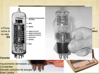1º Geração
A Primeira Geração foi criada por John Presper Eckert e John W. Mauchly com o
nome de “ ENIAC “que queria dizer ( Eletronic Numerical Interpreter and Calculator)
ou seja "Computador e Integrador Numérico Electrónico“
ENIAC foi de 1946 /1956 consistia no uso de tubos de vácuo.
Características:
Aquecimento demasiado provocava queimaduras
Constantes.
Elevado consumo de energia
Eram Lentos
 