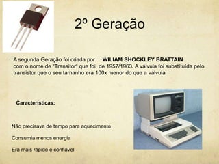 2º Geração
Características:
Não precisava de tempo para aquecimento
Consumia menos energia
Era mais rápido e confiável
A segunda Geração foi criada por WILIAM SHOCKLEY BRATTAIN
com o nome de “Transitor“ que foi de 1957/1963. A válvula foi substítuída pelo
transistor que o seu tamanho era 100x menor do que a válvula
 