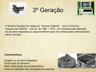 3º Geração
A Terceira Geração foi criada por Herman Hollerith com o nome de “
máquina de Hollerith “ que foi de 1964 / 1970 . Foi marcada pela utilização
de circuitos integrados ou seja permitiram que uma mesma placa armazenasse
vários circuitos.
Características:
Surgem os circuitos integrados
Diminuição do tamanho
Maior capacidade de processamento
Início da utilização dos computadores pessoais
 