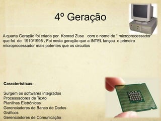 4º Geração
A quarta Geração foi criada por Konrad Zuse com o nome de “ microprocessador”
que foi de 1910/1995 . Foi nesta geração que a INTEL lançou o primeiro
microprocessador mais potentes que os circuitos
Características:
Surgem os softwares integrados
Processadores de Texto
Planilhas Eletrônicas
Gerenciadores de Banco de Dados
Gráficos
Gerenciadores de Comunicação
 