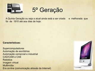5º Geração
A Quinta Geração ou seja a atual ainda está a ser criada e melhorada que
foi de 1910 até aos dias de hoje.
Características:
Supercomputadores
Automação de escritórios
Automação comercial e industrial
CAD/CAM e CAE
Robótica
Imagem virtual
Multimídia
Era on-line (comunicação através da Internet)
 