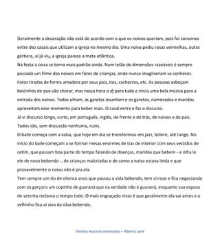 Geralmente a decoração não está de acordo com o que os noivos queriam, pois foi consenso
entre dez casais que utilizam a igreja no mesmo dia. Uma noiva pediu rosas vermelhas, outra
gérbera, aí já viu, a igreja parece a mata atlântica.
Na festa a coisa se torna mais padrão ainda. Num telão de dimensões razoáveis é sempre
passado um filme dos noivos em fotos de crianças, onde nunca imaginariam se conhecer.
Fotos tiradas de forma amadora por seus pais, tios, cachorros, etc. As pessoas esboçam
beicinhos de que vão chorar, mas nessa hora o dj para tudo e inicia uma bela música para a
entrada dos noivos. Todos olham, as garotas levantam e os garotos, namorados e maridos
aproveitam esse momento para beber mais. O casal entra e faz o discurso.
Já vi discurso longo, curto, em português, inglês, de frente e de trás, de noivos e de pais.
Todos são, sem discussão nenhuma, ruins.
O baile começa com a valsa, que hoje em dia se transformou em jazz, bolero, até tango. No
início do baile começam a se formar mesas enormes de tias de interior com seus vestidos de
cetim, que passam boa parte do tempo falando de doenças, maridos que bebem - e olha lá
ele de novo bebendo -, de crianças malcriadas e de como a noiva estava linda e que
provavelmente o noivo não é pra ela.
Tem sempre um tio de oitenta anos que passou a vida bebendo, tem cirrose e fica negociando
com os garçons um copinho de guaraná que na verdade não é guaraná, enquanto sua esposa
de setenta reclama o tempo todo. O mais engraçado nisso é que geralmente ela vai antes e o
velhinho fica aí vivo da silva bebendo.




                               Direitos Autorais reservados – Alberto Leite
 