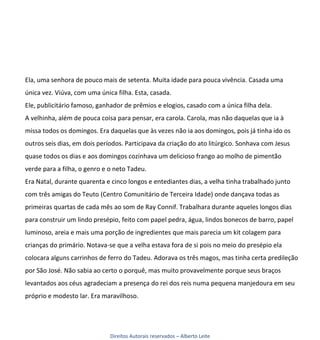 Ela, uma senhora de pouco mais de setenta. Muita idade para pouca vivência. Casada uma
única vez. Viúva, com uma única filha. Esta, casada.
Ele, publicitário famoso, ganhador de prêmios e elogios, casado com a única filha dela.
A velhinha, além de pouca coisa para pensar, era carola. Carola, mas não daquelas que ia à
missa todos os domingos. Era daquelas que às vezes não ia aos domingos, pois já tinha ido os
outros seis dias, em dois períodos. Participava da criação do ato litúrgico. Sonhava com Jesus
quase todos os dias e aos domingos cozinhava um delicioso frango ao molho de pimentão
verde para a filha, o genro e o neto Tadeu.
Era Natal, durante quarenta e cinco longos e entediantes dias, a velha tinha trabalhado junto
com três amigas do Teuto (Centro Comunitário de Terceira Idade) onde dançava todas as
primeiras quartas de cada mês ao som de Ray Connif. Trabalhara durante aqueles longos dias
para construir um lindo presépio, feito com papel pedra, água, lindos bonecos de barro, papel
luminoso, areia e mais uma porção de ingredientes que mais parecia um kit colagem para
crianças do primário. Notava-se que a velha estava fora de si pois no meio do presépio ela
colocara alguns carrinhos de ferro do Tadeu. Adorava os três magos, mas tinha certa predileção
por São José. Não sabia ao certo o porquê, mas muito provavelmente porque seus braços
levantados aos céus agradeciam a presença do rei dos reis numa pequena manjedoura em seu
próprio e modesto lar. Era maravilhoso.




                              Direitos Autorais reservados – Alberto Leite
 