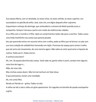 Sua esposa Maria, com ar desolado, às vezes triste, às vezes sofrido, às vezes superior, era
assustadora na opinião da velha. José, este sim, era digno daquele olhar supremo.
Esquentava o almoço de domingo, que antecederia a semana do Natal quando ouviu a
campainha. Sempre trancava a porta com medo da violência das cidades.
Era a filha com o marido e o filho. Após os cumprimentos todos vão para a cozinha. Tadeu usava
uma linda mochilinha nas costas que parecia pesada.
Seu pai querendo entrar em assunto sério com a velha, pede ao filho que vá brincar na sala com
sua nova coleção de soldadinhos Comandos em Ação. Precisava de espaço para contar à velha
que ela seria avó novamente, de uma menina agora. Não sabia ao certo qual seria o impacto da
notícia. Podia sorrir. Podia morrer.
A senhora está bem?
Ah, sim. Só aquela dorzinha das costas. Você sabe né, gente velha é assim, sempre tem alguma
coisa fora do lugar e...
Mãe, de novo não.
Mas minhas costas doem. Não há mal nenhum em falar disso.
É que precisamos contar uma novidade.
Ah, me conta filha.
Renda-se! Renda-se – gritou Tadeu na sala.
A velha vai até a sala e solta um grito apavorante. Em seguida um barulho de queda acompanha
o grito.



                                Direitos Autorais reservados – Alberto Leite
 
