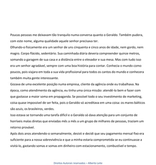 Poucas pessoas me deixavam tão tranquilo numa conversa quanto o Geraldo. Também pudera,
com este nome, alguma qualidade aquele senhor precisava ter.
Olhando-o fisicamente era um senhor de uns cinquenta e cinco anos de idade, nem gordo, nem
magro. Corpo flácido, sedentário. Sua caminhada diária deveria compreender quinze metros,
somando a garagem de sua casa e a distância entre o elevador e sua mesa. Mas com tudo isso
era um senhor agradável, sempre com uma boa história para contar. Conhecia o mundo como
poucos, pois viajara em toda a sua vida profissional para todos os cantos do mundo e conhecera
também muita gente interessante.
Gozava de uma excelente posição numa empresa, cliente da agência onde eu trabalhava. Na
época, como atendimento da agência, eu tinha uma única missão: atendê-lo bem e fazer com
que gastasse a maior soma em propaganda. Se possível todo o seu investimento de marketing,
coisa quase impossível de ser feita, pois o Geraldo só acreditava em uma coisa: os mares bálticos
são azuis, os brasileiros, verdes.
Isso estava se tornando uma tarefa difícil e o Geraldo só dava atenção para um conjunto de
horríveis malas diretas que enviadas mês a mês a um grupo de milhares de pessoas, traziam um
retorno provável.
Após dois anos atendendo-o semanalmente, desisti e decidi que seu pagamento mensal fixo era
suficiente para a nossa sobrevivência e que a minha estaria comprometida se eu continuasse a
visitá-lo, gastando somas e somas em dinheiro com estacionamento, combustível e tempo.




                                 Direitos Autorais reservados – Alberto Leite
 