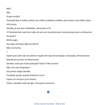 Não?
Não.
O que é então?
Pensando bem é melhor colocar seu mídia no telefone também, pois merece mais mídia, talvez
três jornais.
Geraldo, já que quer visibilidade, vamos para a TV.
É. Pensando bem você tem razão, de uma vez só acertaremos muitas pessoas que a conheceram.
Ela quem?
Minha sogra.
Sua sogra vai lançar algum produto?
Não, ela morreu.
?
Espero que vocês não me cobrem criação nem taxas de produção e veiculação, afinal estamos
falando de anunciar um falecimento.
Geraldo, você quer muita produção? Fotos? Trilha sonora?
Não, nem viva ela gostava.
Isso parece slogan Geraldo.
É verdade, gostei, quando entramos no ar?
Espere um minuto e já te retorno.
Chefe, o Geraldo acaba de ligar. Precisamos conversar.




                               Direitos Autorais reservados – Alberto Leite
 