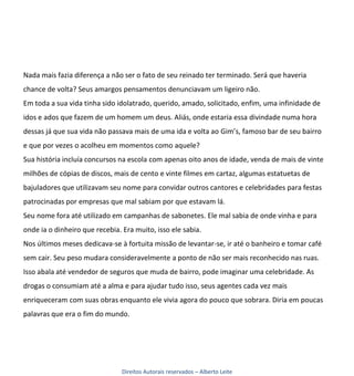 Nada mais fazia diferença a não ser o fato de seu reinado ter terminado. Será que haveria
chance de volta? Seus amargos pensamentos denunciavam um ligeiro não.
Em toda a sua vida tinha sido idolatrado, querido, amado, solicitado, enfim, uma infinidade de
idos e ados que fazem de um homem um deus. Aliás, onde estaria essa divindade numa hora
dessas já que sua vida não passava mais de uma ida e volta ao Gim’s, famoso bar de seu bairro
e que por vezes o acolheu em momentos como aquele?
Sua história incluía concursos na escola com apenas oito anos de idade, venda de mais de vinte
milhões de cópias de discos, mais de cento e vinte filmes em cartaz, algumas estatuetas de
bajuladores que utilizavam seu nome para convidar outros cantores e celebridades para festas
patrocinadas por empresas que mal sabiam por que estavam lá.
Seu nome fora até utilizado em campanhas de sabonetes. Ele mal sabia de onde vinha e para
onde ia o dinheiro que recebia. Era muito, isso ele sabia.
Nos últimos meses dedicava-se à fortuita missão de levantar-se, ir até o banheiro e tomar café
sem cair. Seu peso mudara consideravelmente a ponto de não ser mais reconhecido nas ruas.
Isso abala até vendedor de seguros que muda de bairro, pode imaginar uma celebridade. As
drogas o consumiam até a alma e para ajudar tudo isso, seus agentes cada vez mais
enriqueceram com suas obras enquanto ele vivia agora do pouco que sobrara. Diria em poucas
palavras que era o fim do mundo.




                                Direitos Autorais reservados – Alberto Leite
 