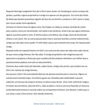 Naquele domingo congelante fora até o Gim’s para comer um hambúrguer como na época do
ginásio, quando o agora proprietário e amigo era apenas um dos garçons. Foi numa das festas
de Natal que decidiu presentear alguém de fora de sua família e comprou o Gim’s para o rapaz,
que nunca soube como agradecer.
Sentava na mesma mesa há alguns anos. De chapéu na cabeça e sempre sentado de costas
para a porta nunca era reconhecido, nem pelos mais fanáticos, ainda mais que agora ostentava
ligeiros quarenta quilos a mais. O lanche estava uma delícia. Seu amigo, dono da lanchonete
olhava-o com pena. Vez ou outra passava pela mesa e acenava fazendo a careta tradicional do
amigo que não sabe como ajudar. O milk shake, pouco para tamanho do corpo, foi reposto pelo
amigo.
Naquela noite em especial haveria no Gim’s um concurso de covers de nada mais nada menos
do que nosso amigo famoso. Ele não sabia. O amigo proprietário não imaginava que ele
apareceria e preparou a festa para que o público do bar pudesse relembrar sua melhor fase e,
posteriormente poderia virar até um documentário.
Chamara duas redes locais de televisão, rádios locais, amigos dos jornais, que sempre iam ao
Gim’s ter notícias do amigo famoso.
Aos poucos o Gim’s foi acomodando dezenas de pessoas prontas para o concurso. Alguns se
aventuravam levando trajes, microfones iguais aos utilizados pela celebridade e poucos
saberiam um dia que ele próprio sentava na última mesa do bar. Uma noite realmente mágica.
O mestre de cerimônias, dono do Gim’s, sobe ao palco e inicia o concurso fazendo um discurso
profundamente honesto e sensível sobre seu companheiro famoso, sem desviar o olhar para a
sua mesa, o que o faria chorar. Sem dúvida nenhuma.



                               Direitos Autorais reservados – Alberto Leite
 