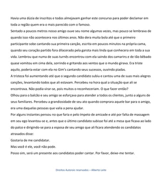 Havia uma dúzia de inscritos e todos almejavam ganhar este concurso para poder declamar em
toda a região quem era o mais parecido com o famoso.
Sentado a poucos metros nosso amigo ouve seu nome algumas vezes, mas pouco se lembrava de
quando isso não acontecera nos últimos anos. Não dera muita bola até que o primeiro
participante sobe cantando sua primeira canção, escrita em poucos minutos na própria cama,
quando seu coração partido fora dilacerado pela garota mais linda que conhecera em toda a sua
vida. Lembrou que numa de suas turnês encontrou com ela saindo dos camarins e de tão bêbado
quase vomitou em cima dela, sorrindo e gritando aos ventos que o mundo girava. Era triste
aquilo, poderia estar com ela no Gim’s cantando seus sucessos, ouvindo piadas.
A tristeza foi aumentando até que o segundo candidato subiu e cantou uma de suas mais alegres
canções, levantando todos que ali estavam. Percebeu na hora qual a situação que ali se
encontrava. Não podia virar-se, pois muitos o reconheceriam. O que fazer então?
Olhou para o balcão e seu amigo se esforçava para atender a todos os clientes, junto a alguns de
seus familiares. Percebeu a grandiosidade de seu ato quando comprara aquele bar para o amigo,
era uma daquelas pessoas que valia a pena ajudar.
Por alguns instantes pensou no que faria e pelo ímpeto de amizade e até por falta de massagem
em seu ego levantou-se e, antes que o último candidato subisse foi até a mesa que ficava ao lado
do palco e dirigindo-se para a esposa de seu amigo que ali ficara atendendo os candidatos
atrasados disse:
Gostaria de me candidatar.
Mas você é ele, você não pode.
Posso sim, será um presente aos candidatos poder cantar. Por favor, deixe-me tentar.



                               Direitos Autorais reservados – Alberto Leite
 