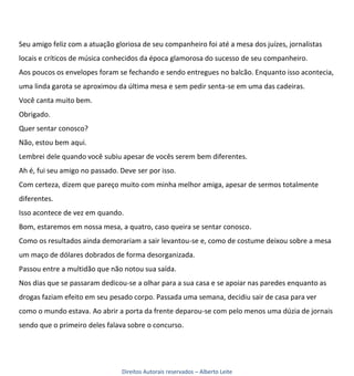 Seu amigo feliz com a atuação gloriosa de seu companheiro foi até a mesa dos juízes, jornalistas
locais e críticos de música conhecidos da época glamorosa do sucesso de seu companheiro.
Aos poucos os envelopes foram se fechando e sendo entregues no balcão. Enquanto isso acontecia,
uma linda garota se aproximou da última mesa e sem pedir senta-se em uma das cadeiras.
Você canta muito bem.
Obrigado.
Quer sentar conosco?
Não, estou bem aqui.
Lembrei dele quando você subiu apesar de vocês serem bem diferentes.
Ah é, fui seu amigo no passado. Deve ser por isso.
Com certeza, dizem que pareço muito com minha melhor amiga, apesar de sermos totalmente
diferentes.
Isso acontece de vez em quando.
Bom, estaremos em nossa mesa, a quatro, caso queira se sentar conosco.
Como os resultados ainda demorariam a sair levantou-se e, como de costume deixou sobre a mesa
um maço de dólares dobrados de forma desorganizada.
Passou entre a multidão que não notou sua saída.
Nos dias que se passaram dedicou-se a olhar para a sua casa e se apoiar nas paredes enquanto as
drogas faziam efeito em seu pesado corpo. Passada uma semana, decidiu sair de casa para ver
como o mundo estava. Ao abrir a porta da frente deparou-se com pelo menos uma dúzia de jornais
sendo que o primeiro deles falava sobre o concurso.




                                Direitos Autorais reservados – Alberto Leite
 