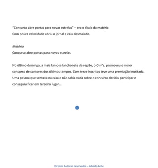 “Concurso abre portas para novas estrelas” – era o título da matéria
Com pouca velocidade abriu o jornal e caiu desmaiado.


Matéria
Concurso abre portas para novas estrelas


No último domingo, a mais famosa lanchonete da região, o Gim’s, promoveu o maior
concurso de cantores dos últimos tempos. Com treze inscritos teve uma premiação inusitada.
Uma pessoa que sentava na casa e não sabia nada sobre o concurso decidiu participar e
conseguiu ficar em terceiro lugar...




                              Direitos Autorais reservados – Alberto Leite
 