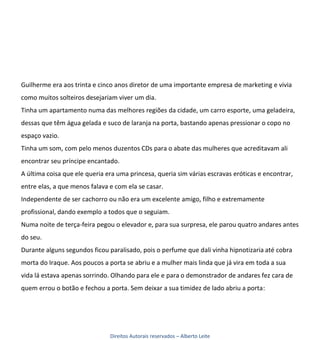 Guilherme era aos trinta e cinco anos diretor de uma importante empresa de marketing e vivia
como muitos solteiros desejariam viver um dia.
Tinha um apartamento numa das melhores regiões da cidade, um carro esporte, uma geladeira,
dessas que têm água gelada e suco de laranja na porta, bastando apenas pressionar o copo no
espaço vazio.
Tinha um som, com pelo menos duzentos CDs para o abate das mulheres que acreditavam ali
encontrar seu príncipe encantado.
A última coisa que ele queria era uma princesa, queria sim várias escravas eróticas e encontrar,
entre elas, a que menos falava e com ela se casar.
Independente de ser cachorro ou não era um excelente amigo, filho e extremamente
profissional, dando exemplo a todos que o seguiam.
Numa noite de terça-feira pegou o elevador e, para sua surpresa, ele parou quatro andares antes
do seu.
Durante alguns segundos ficou paralisado, pois o perfume que dali vinha hipnotizaria até cobra
morta do Iraque. Aos poucos a porta se abriu e a mulher mais linda que já vira em toda a sua
vida lá estava apenas sorrindo. Olhando para ele e para o demonstrador de andares fez cara de
quem errou o botão e fechou a porta. Sem deixar a sua timidez de lado abriu a porta:




                               Direitos Autorais reservados – Alberto Leite
 