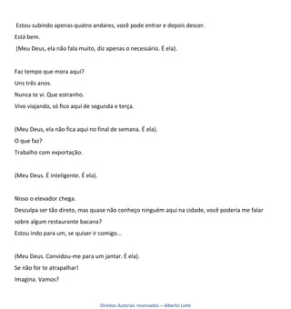 Estou subindo apenas quatro andares, você pode entrar e depois descer.
Está bem.
(Meu Deus, ela não fala muito, diz apenas o necessário. É ela).


Faz tempo que mora aqui?
Uns três anos.
Nunca te vi. Que estranho.
Vivo viajando, só fico aqui de segunda e terça.


(Meu Deus, ela não fica aqui no final de semana. É ela).
O que faz?
Trabalho com exportação.


(Meu Deus. É inteligente. É ela).


Nisso o elevador chega.
Desculpa ser tão direto, mas quase não conheço ninguém aqui na cidade, você poderia me falar
sobre algum restaurante bacana?
Estou indo para um, se quiser ir comigo...


(Meu Deus. Convidou-me para um jantar. É ela).
Se não for te atrapalhar!
Imagina. Vamos?



                                    Direitos Autorais reservados – Alberto Leite
 