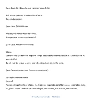 (Meu Deus. Ela não pediu para eu me arrumar. É ela).


Preciso me aprontar, prometo não demorar.
Está tão bem assim.


(Meu Deus. Éééééééé ela).


Preciso pelo menos trocar de camisa.
Posso esperar em seu apartamento?


(Meu Deus. Meu Deeeeeeeeusss).


Lógico.
Comprei este apartamento há pouco tempo e estou tentando me acostumar a viver sozinho. Às
vezes é difícil.
Eu sei, vivo tão só que às vezes choro à noite deitada em minha cama.


(Meu Deuuuuuuuuus, meu Deeeeeuuuuuuuuuuus).


Que apartamento bacana!
Gostou?
Adorei, principalmente as fotos de modelos nuas na parede, acho tão bacanas essas fotos, muita
luz, pouca roupa. E as fotos de carros antigos, sensacionais, barulhentos, sem conforto.



                               Direitos Autorais reservados – Alberto Leite
 