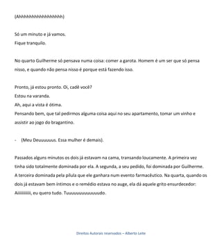 (Ahhhhhhhhhhhhhhhhh)


Só um minuto e já vamos.
Fique tranquilo.


No quarto Guilherme só pensava numa coisa: comer a garota. Homem é um ser que só pensa
nisso, e quando não pensa nisso é porque está fazendo isso.


Pronto, já estou pronto. Oi, cadê você?
Estou na varanda.
Ah, aqui a vista é ótima.
Pensando bem, que tal pedirmos alguma coisa aqui no seu apartamento, tomar um vinho e
assistir ao jogo do bragantino.


-   (Meu Deuuuuuus. Essa mulher é demais).


Passados alguns minutos os dois já estavam na cama, transando loucamente. A primeira vez
tinha sido totalmente dominada por ela. A segunda, a seu pedido, foi dominada por Guilherme.
A terceira dominada pela pílula que ele ganhara num evento farmacêutico. Na quarta, quando os
dois já estavam bem íntimos e o remédio estava no auge, ela dá aquele grito ensurdecedor:
Aiiiiiiiiiiii, eu quero tudo. Tuuuuuuuuuuuuudo.




                                  Direitos Autorais reservados – Alberto Leite
 