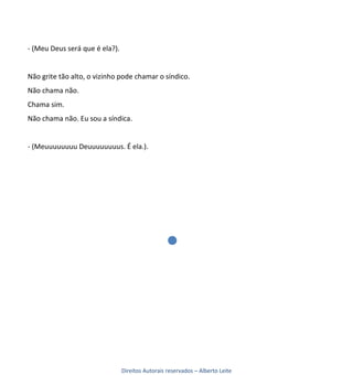 - (Meu Deus será que é ela?).


Não grite tão alto, o vizinho pode chamar o síndico.
Não chama não.
Chama sim.
Não chama não. Eu sou a síndica.


- (Meuuuuuuuu Deuuuuuuuus. É ela.).




                                Direitos Autorais reservados – Alberto Leite
 