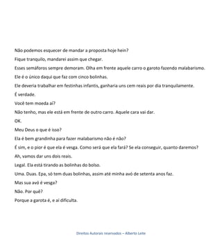 Não podemos esquecer de mandar a proposta hoje hein?
Fique tranquilo, mandarei assim que chegar.
Esses semáforos sempre demoram. Olha em frente aquele carro o garoto fazendo malabarismo.
Ele é o único daqui que faz com cinco bolinhas.
Ele deveria trabalhar em festinhas infantis, ganharia uns cem reais por dia tranquilamente.
É verdade.
Você tem moeda aí?
Não tenho, mas ele está em frente de outro carro. Aquele cara vai dar.
OK.
Meu Deus o que é isso?
Ela é bem grandinha para fazer malabarismo não é não?
É sim, e o pior é que ela é vesga. Como será que ela fará? Se ela conseguir, quanto daremos?
Ah, vamos dar uns dois reais.
Legal. Ela está tirando as bolinhas do bolso.
Uma. Duas. Epa, só tem duas bolinhas, assim até minha avó de setenta anos faz.
Mas sua avó é vesga?
Não. Por quê?
Porque a garota é, e aí dificulta.




                                 Direitos Autorais reservados – Alberto Leite
 