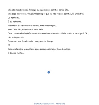 Mas são duas bolinhas. Até cego eu jogaria duas bolinhas para o alto.
Mas cego é diferente. Vesgo atrapalha por que ela não vê duas bolinhas, vê umas três.
Ou nenhuma.
É, ou nenhuma.
Meu Deus, ela deixou cair a bolinha. Ela não conseguiu.
Meu Deus não podemos dar nada a ela.
Cara, com esta linda performance ela deveria receber uma bolada, nunca vi nada igual. Dê
três reais para ela.
Pensando bem, é melhor dar cinco, pois ela é vesga.
E?
E aí que ela vai se atrapalhar e pode perder o dinheiro. Cinco é melhor.
É. Cinco é melhor.




                              Direitos Autorais reservados – Alberto Leite
 