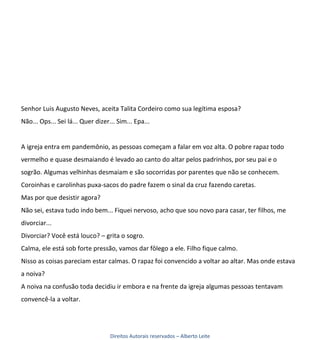 Senhor Luis Augusto Neves, aceita Talita Cordeiro como sua legítima esposa?
Não... Ops... Sei lá... Quer dizer... Sim... Epa...


A igreja entra em pandemônio, as pessoas começam a falar em voz alta. O pobre rapaz todo
vermelho e quase desmaiando é levado ao canto do altar pelos padrinhos, por seu pai e o
sogrão. Algumas velhinhas desmaiam e são socorridas por parentes que não se conhecem.
Coroinhas e carolinhas puxa-sacos do padre fazem o sinal da cruz fazendo caretas.
Mas por que desistir agora?
Não sei, estava tudo indo bem... Fiquei nervoso, acho que sou novo para casar, ter filhos, me
divorciar...
Divorciar? Você está louco? – grita o sogro.
Calma, ele está sob forte pressão, vamos dar fôlego a ele. Filho fique calmo.
Nisso as coisas pareciam estar calmas. O rapaz foi convencido a voltar ao altar. Mas onde estava
a noiva?
A noiva na confusão toda decidiu ir embora e na frente da igreja algumas pessoas tentavam
convencê-la a voltar.




                                   Direitos Autorais reservados – Alberto Leite
 