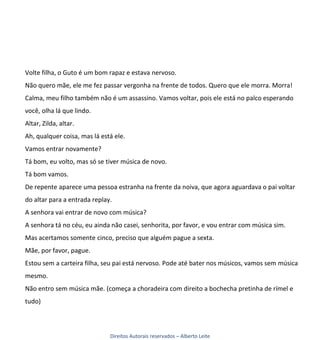Volte filha, o Guto é um bom rapaz e estava nervoso.
Não quero mãe, ele me fez passar vergonha na frente de todos. Quero que ele morra. Morra!
Calma, meu filho também não é um assassino. Vamos voltar, pois ele está no palco esperando
você, olha lá que lindo.
Altar, Zilda, altar.
Ah, qualquer coisa, mas lá está ele.
Vamos entrar novamente?
Tá bom, eu volto, mas só se tiver música de novo.
Tá bom vamos.
De repente aparece uma pessoa estranha na frente da noiva, que agora aguardava o pai voltar
do altar para a entrada replay.
A senhora vai entrar de novo com música?
A senhora tá no céu, eu ainda não casei, senhorita, por favor, e vou entrar com música sim.
Mas acertamos somente cinco, preciso que alguém pague a sexta.
Mãe, por favor, pague.
Estou sem a carteira filha, seu pai está nervoso. Pode até bater nos músicos, vamos sem música
mesmo.
Não entro sem música mãe. (começa a choradeira com direito a bochecha pretinha de rímel e
tudo)



                              Direitos Autorais reservados – Alberto Leite
 