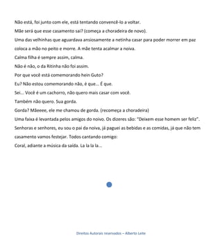 Não está, foi junto com ele, está tentando convencê-lo a voltar.
Mãe será que esse casamento sai? (começa a choradeira de novo).
Uma das velhinhas que aguardava ansiosamente a netinha casar para poder morrer em paz
coloca a mão no peito e morre. A mãe tenta acalmar a noiva.
Calma filha é sempre assim, calma.
Não é não, o da Ritinha não foi assim.
Por que você está comemorando hein Guto?
Eu? Não estou comemorando não, é que... É que.
Sei... Você é um cachorro, não quero mais casar com você.
Também não quero. Sua gorda.
Gorda? Mãeeee, ele me chamou de gorda. (recomeça a choradeira)
Uma faixa é levantada pelos amigos do noivo. Os dizeres são: “Deixem esse homem ser feliz”.
Senhoras e senhores, eu sou o pai da noiva, já paguei as bebidas e as comidas, já que não tem
casamento vamos festejar. Todos cantando comigo:
Coral, adiante a música da saída. La la la la...




                                 Direitos Autorais reservados – Alberto Leite
 