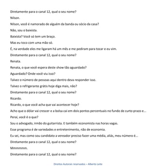 Diretamente para o canal 12, qual o seu nome?
Nilson.
Nilson, você é namorado de alguém da banda ou sócio da casa?
Não, sou o baixista.
Baixista? Você só tem um braço.
Mas eu toco com uma mão só.
É, na verdade eles me ligaram há um mês e me pediram para tocar e eu vim.
Diretamente para o canal 12, qual o seu nome?
Renata.
Renata, o que você espera deste show tão aguardado?
Aguardado? Onde você viu isso?
Talvez o número de pessoas aqui dentro deva responder isso.
Talvez o refrigerante grátis hoje diga mais, não?
Diretamente para o canal 12, qual o seu nome?
Ricardo.
Ricardo, o que você acha que vai acontecer hoje?
Acho que o dólar vai crescer e a bolsa cai em dois pontos percentuais no fundo de curto prazo e...
Peraí, você é o que?
Sou o advogado, irmão do guitarrista. E também economista nas horas vagas.
Esse programa é de variedades e entretenimento, não de economia.
Eu sei, mas como sou candidato a vereador preciso fazer uma média, aliás, meu número é...
Diretamente para o canal 12, qual o seu nome?
Mmmmmm.
Diretamente para o canal 12, qual o seu nome?

                               Direitos Autorais reservados – Alberto Leite
 