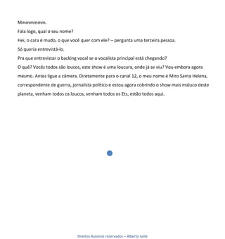 Mmmmmmm.
Fala logo, qual o seu nome?
Hei, o cara é mudo, o que você quer com ele? – pergunta uma terceira pessoa.
Só queria entrevistá-lo.
Pra que entrevistar o backing vocal se o vocalista principal está chegando?
O quê? Vocês todos são loucos, este show é uma loucura, onde já se viu? Vou embora agora
mesmo. Antes ligue a câmera. Diretamente para o canal 12, o meu nome é Miro Santa Helena,
correspondente de guerra, jornalista político e estou agora cobrindo o show mais maluco deste
planeta, venham todos os loucos, venham todos os Ets, estão todos aqui.




                              Direitos Autorais reservados – Alberto Leite
 
