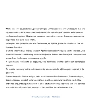 Minha casa teve poucas baratas, poucas formigas. Minha casa nunca teve um besouro, mas teve
lagartixa e rato. Apesar de ser um sobrado sempre foi invadida pelos roedores. Esses sim dão
medo em qualquer um. São grandes, mordem e transmitem centenas de doenças, assim como
as pombas, mas isso é outra estória.
Uma época eles apareciam com mais frequência e, de repente, passaram a nos visitar com um
intervalo de meses.
O último a nos visitar, o Mickey, foi assim. Apareceu em casa um dia para assistir televisão. Viu a
novela e foi embora. Não conseguimos matá-lo porque de cima do sofá ninguém conseguia ir até
a área de serviço buscar a vassoura para pegá-lo.
A segunda visita foi discreta, ele pegou meu bolo de limão da cozinha e comeu sem ao menos se
despedir.
Na terceira eu mesmo o vi na cozinha comendo tudo. Assustado, o bichano correu para trás da
geladeira.
Com uma comitiva de doze amigos, todos armados com cabos de vassouras, botas sete léguas,
bastões, tacos de beisebol, tentamos tirá-lo de lá, até que por muita insistência ele desfilou
entre nós, enquanto alguns fechavam os olhos e batiam em direção ao vento com seus porretes
acertando em todos os móveis e outros corriam e subiam nas cadeiras mais altas.



                                Direitos Autorais reservados – Alberto Leite
 