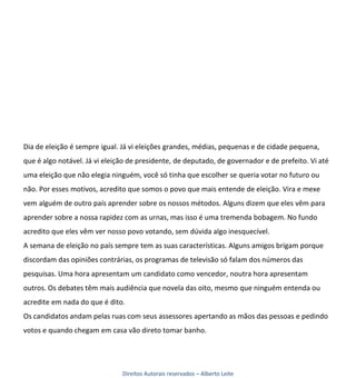 Dia de eleição é sempre igual. Já vi eleições grandes, médias, pequenas e de cidade pequena,
que é algo notável. Já vi eleição de presidente, de deputado, de governador e de prefeito. Vi até
uma eleição que não elegia ninguém, você só tinha que escolher se queria votar no futuro ou
não. Por esses motivos, acredito que somos o povo que mais entende de eleição. Vira e mexe
vem alguém de outro país aprender sobre os nossos métodos. Alguns dizem que eles vêm para
aprender sobre a nossa rapidez com as urnas, mas isso é uma tremenda bobagem. No fundo
acredito que eles vêm ver nosso povo votando, sem dúvida algo inesquecível.
A semana de eleição no país sempre tem as suas características. Alguns amigos brigam porque
discordam das opiniões contrárias, os programas de televisão só falam dos números das
pesquisas. Uma hora apresentam um candidato como vencedor, noutra hora apresentam
outros. Os debates têm mais audiência que novela das oito, mesmo que ninguém entenda ou
acredite em nada do que é dito.
Os candidatos andam pelas ruas com seus assessores apertando as mãos das pessoas e pedindo
votos e quando chegam em casa vão direto tomar banho.




                               Direitos Autorais reservados – Alberto Leite
 