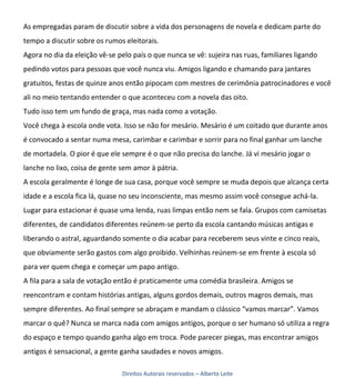 As empregadas param de discutir sobre a vida dos personagens de novela e dedicam parte do
tempo a discutir sobre os rumos eleitorais.
Agora no dia da eleição vê-se pelo país o que nunca se vê: sujeira nas ruas, familiares ligando
pedindo votos para pessoas que você nunca viu. Amigos ligando e chamando para jantares
gratuitos, festas de quinze anos então pipocam com mestres de cerimônia patrocinadores e você
ali no meio tentando entender o que aconteceu com a novela das oito.
Tudo isso tem um fundo de graça, mas nada como a votação.
Você chega à escola onde vota. Isso se não for mesário. Mesário é um coitado que durante anos
é convocado a sentar numa mesa, carimbar e carimbar e sorrir para no final ganhar um lanche
de mortadela. O pior é que ele sempre é o que não precisa do lanche. Já vi mesário jogar o
lanche no lixo, coisa de gente sem amor à pátria.
A escola geralmente é longe de sua casa, porque você sempre se muda depois que alcança certa
idade e a escola fica lá, quase no seu inconsciente, mas mesmo assim você consegue achá-la.
Lugar para estacionar é quase uma lenda, ruas limpas então nem se fala. Grupos com camisetas
diferentes, de candidatos diferentes reúnem-se perto da escola cantando músicas antigas e
liberando o astral, aguardando somente o dia acabar para receberem seus vinte e cinco reais,
que obviamente serão gastos com algo proibido. Velhinhas reúnem-se em frente à escola só
para ver quem chega e começar um papo antigo.
A fila para a sala de votação então é praticamente uma comédia brasileira. Amigos se
reencontram e contam histórias antigas, alguns gordos demais, outros magros demais, mas
sempre diferentes. Ao final sempre se abraçam e mandam o clássico “vamos marcar”. Vamos
marcar o quê? Nunca se marca nada com amigos antigos, porque o ser humano só utiliza a regra
do espaço e tempo quando ganha algo em troca. Pode parecer piegas, mas encontrar amigos
antigos é sensacional, a gente ganha saudades e novos amigos.

                               Direitos Autorais reservados – Alberto Leite
 