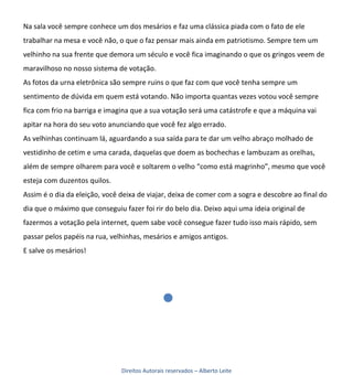 Na sala você sempre conhece um dos mesários e faz uma clássica piada com o fato de ele
trabalhar na mesa e você não, o que o faz pensar mais ainda em patriotismo. Sempre tem um
velhinho na sua frente que demora um século e você fica imaginando o que os gringos veem de
maravilhoso no nosso sistema de votação.
As fotos da urna eletrônica são sempre ruins o que faz com que você tenha sempre um
sentimento de dúvida em quem está votando. Não importa quantas vezes votou você sempre
fica com frio na barriga e imagina que a sua votação será uma catástrofe e que a máquina vai
apitar na hora do seu voto anunciando que você fez algo errado.
As velhinhas continuam lá, aguardando a sua saída para te dar um velho abraço molhado de
vestidinho de cetim e uma carada, daquelas que doem as bochechas e lambuzam as orelhas,
além de sempre olharem para você e soltarem o velho “como está magrinho”, mesmo que você
esteja com duzentos quilos.
Assim é o dia da eleição, você deixa de viajar, deixa de comer com a sogra e descobre ao final do
dia que o máximo que conseguiu fazer foi rir do belo dia. Deixo aqui uma ideia original de
fazermos a votação pela internet, quem sabe você consegue fazer tudo isso mais rápido, sem
passar pelos papéis na rua, velhinhas, mesários e amigos antigos.
E salve os mesários!




                               Direitos Autorais reservados – Alberto Leite
 