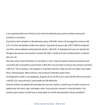 Ir ao supermercado sem dinheiro é um exercício fabuloso para quem conhece marcas de
produtos e vive disso.
O primeiro item cortado é o desodorante spray a R$ 9,90. Vamos de bisnaguinha mesmo a R$
2,15. O creme de barbear então nem pensar. O grande de spray e gel a R$ 17,80 fica longe do
carrinho, vamos daquele estilo pasta de dentes a R$ 3,45. O shampoo tem que ser aqueles do
Paraguai que pesam cinco quilos e custam R$ 1,80 e ainda vem com condicionador, o clássico
dois em um.
Uma das coisas mais hilariantes no mercado é o suco. Você vê aquele mexicano-brasileiro que
custa R$ 5,60 e o brasileiro concorrente a R$ 6,39 e vai correndo no Kisuco dos animais marinhos
a R$ 0,75. Tem o da foca, o do pinguim e o do leão marinho. Cada um tem um sabor, mas todos
têm o mesmo gosto. Meio confuso, mas só dá pra entender quem toma.
O refrigerante então é uma desgraça. A gente vê um de R$ 3,15 e outro de R$ 2,69 e corre para
o de R$ 1,25, coisa de louco, como pode ser tão diferente.
Homem solteiro na padaria de mercado tem que ser macho, e macho que é macho só para na
padaria por três itens: pão, manteiga e leite. Essa coisa de croissant é coisa de boiola. Tem
homem que compra os três itens e ainda pede um tal de achocolatado. Dá pra acreditar?




                                Direitos Autorais reservados – Alberto Leite
 